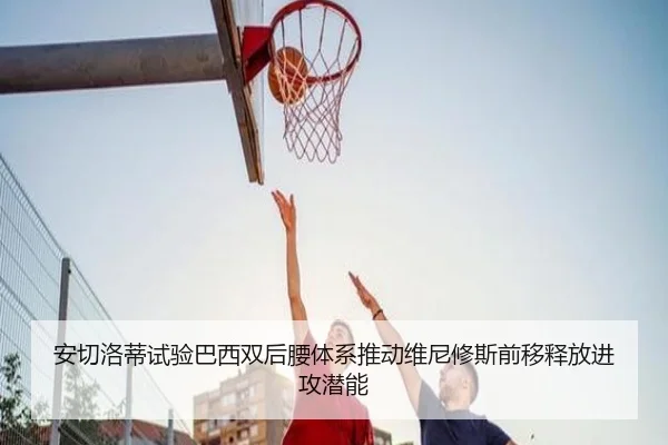 安切洛蒂试验巴西双后腰体系推动维尼修斯前移释放进攻潜能