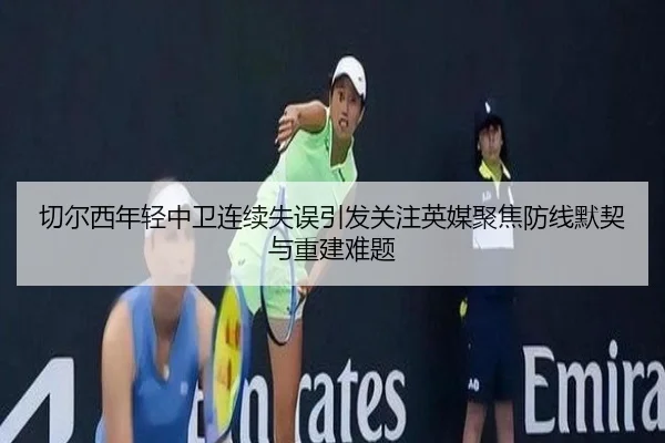 切尔西年轻中卫连续失误引发关注英媒聚焦防线默契与重建难题